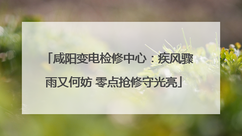 咸阳变电检修中心：疾风骤雨又何妨 零点抢修守光亮