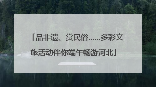 品非遗、赏民俗……多彩文旅活动伴你端午畅游河北
