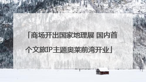 商场开出国家地理展 国内首个文旅IP主题奥莱前湾开业