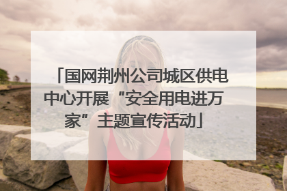 国网荆州公司城区供电中心开展“安全用电进万家”主题宣传活动