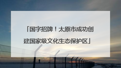 国字招牌！太原市成功创建国家级文化生态保护区