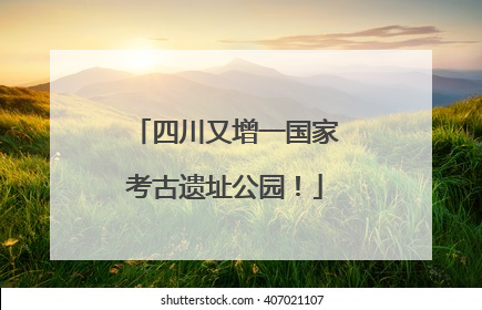 四川又增一国家考古遗址公园！