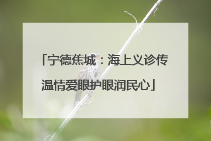 宁德蕉城：海上义诊传温情爱眼护眼润民心