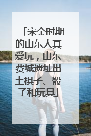 宋金时期的山东人真爱玩，山东费城遗址出土棋子、骰子和玩具