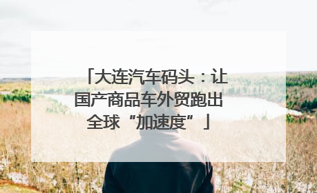 大连汽车码头：让国产商品车外贸跑出全球“加速度”