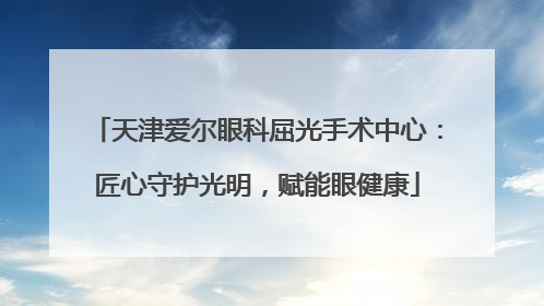 天津爱尔眼科屈光手术中心：匠心守护光明，赋能眼健康