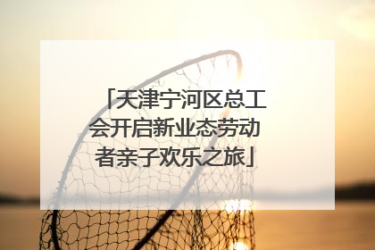 天津宁河区总工会开启新业态劳动者亲子欢乐之旅