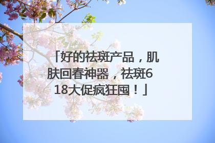 好的祛斑产品，肌肤回春神器，祛斑618大促疯狂囤！
