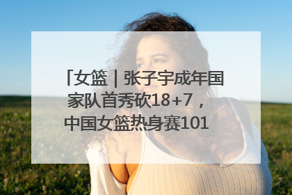 女篮｜张子宇成年国家队首秀砍18+7，中国女篮热身赛101比55大胜波黑