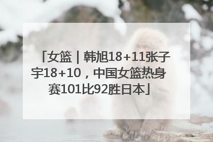 女篮｜韩旭18+11张子宇18+10，中国女篮热身赛101比92胜日本