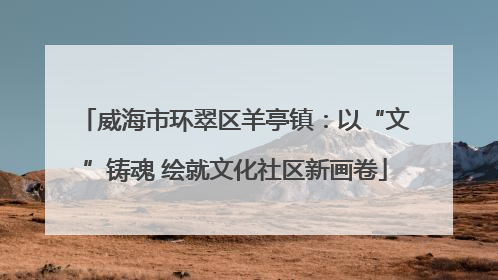 威海市环翠区羊亭镇：以“文”铸魂 绘就文化社区新画卷