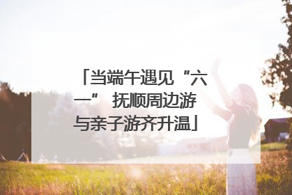 当端午遇见“六一” 抚顺周边游与亲子游齐升温