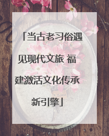 当古老习俗遇见现代文旅 福建激活文化传承新引擎