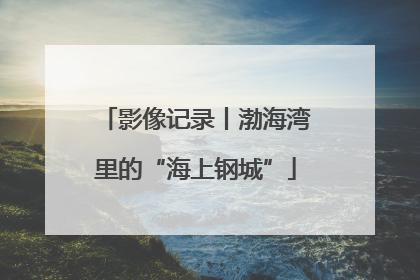 影像记录丨渤海湾里的“海上钢城”