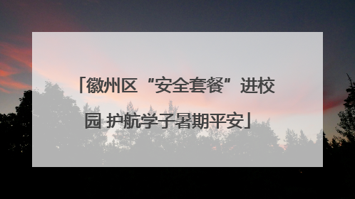 徽州区“安全套餐”进校园 护航学子暑期平安