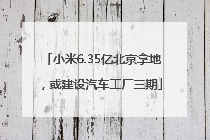 小米6.35亿北京拿地，或建设汽车工厂三期
