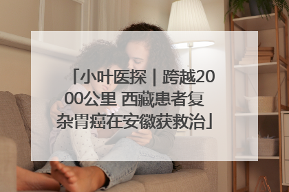 小叶医探｜跨越2000公里 西藏患者复杂胃癌在安徽获救治