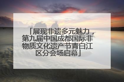 展现非遗多元魅力，第九届中国成都国际非物质文化遗产节青白江区分会场启幕