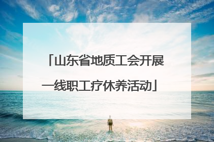 山东省地质工会开展一线职工疗休养活动
