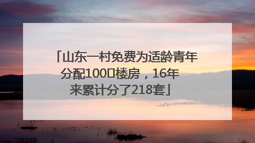 山东一村免费为适龄青年分配100㎡楼房，16年来累计分了218套
