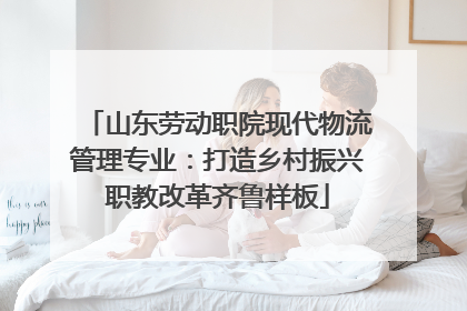 山东劳动职院现代物流管理专业：打造乡村振兴职教改革齐鲁样板