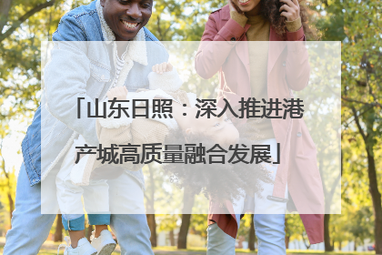 山东日照：深入推进港产城高质量融合发展