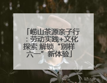 崂山茶源亲子行：劳动实践+文化探索 解锁“别样六一”新体验