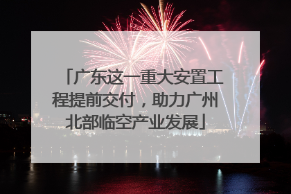 广东这一重大安置工程提前交付，助力广州北部临空产业发展