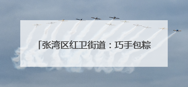 张湾区红卫街道：巧手包粽迎端午 红星送暖润民心
