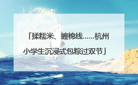 揉糯米、缠棉线……杭州小学生沉浸式包粽过双节