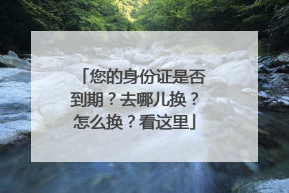 您的身份证是否到期？去哪儿换？怎么换？看这里