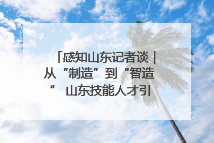 感知山东记者谈｜从“制造”到“智造” 山东技能人才引领产业升级