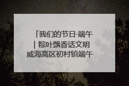 我们的节日·端午｜粽叶飘香话文明 威海高区初村镇端午系列活动亮点纷呈