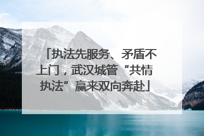 执法先服务、矛盾不上门，武汉城管“共情执法”赢来双向奔赴