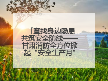 查找身边隐患 共筑安全防线——甘肃消防全方位掀起“安全生产月”活动热潮