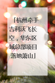 杭州牵手吉利沃飞长空，华东区域总部项目落地萧山