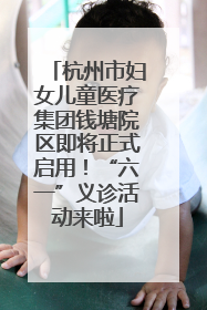 杭州市妇女儿童医疗集团钱塘院区即将正式启用！“六一”义诊活动来啦