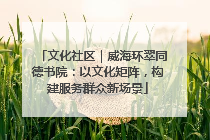 文化社区｜威海环翠同德书院：以文化矩阵，构建服务群众新场景