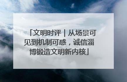 文明时评｜从场景可见到机制可感，诚信淄博锻造文明新内核