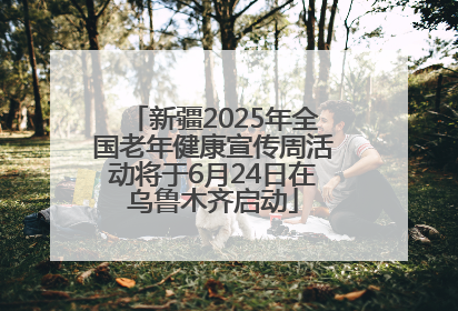 新疆2025年全国老年健康宣传周活动将于6月24日在乌鲁木齐启动