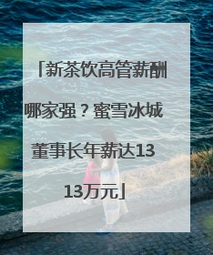 新茶饮高管薪酬哪家强？蜜雪冰城董事长年薪达1313万元