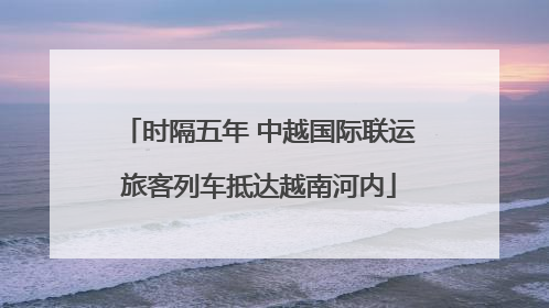 时隔五年 中越国际联运旅客列车抵达越南河内
