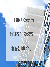 旅居云南馆将首次亮相南博会