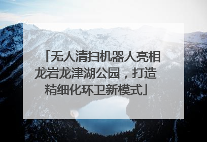 无人清扫机器人亮相龙岩龙津湖公园，打造精细化环卫新模式