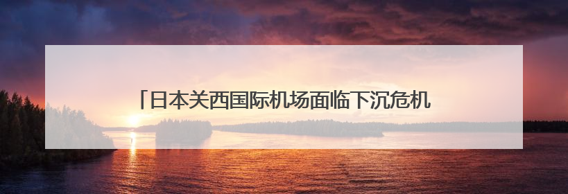 日本关西国际机场面临下沉危机，未来30年可能低于海平面