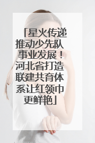 星火传递推动少先队事业发展！河北省打造联建共育体系让红领巾更鲜艳