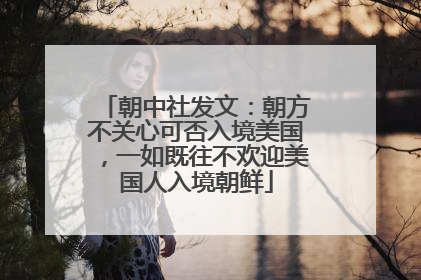 朝中社发文：朝方不关心可否入境美国，一如既往不欢迎美国人入境朝鲜