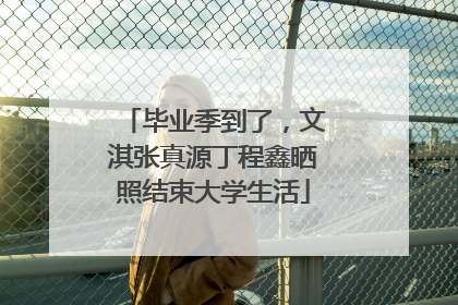 毕业季到了，文淇张真源丁程鑫晒照结束大学生活