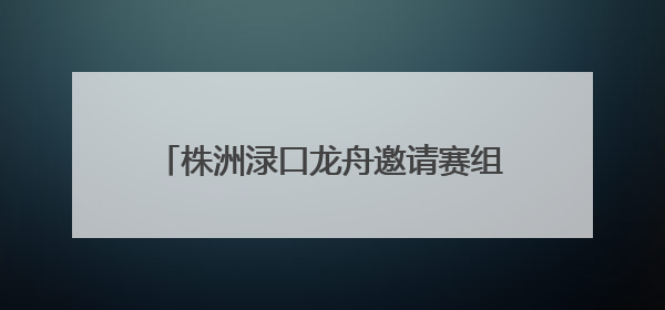 株洲渌口龙舟邀请赛组委会：初定6月5日另行择址举行龙舟竞赛