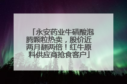 永安药业牛磺酸泡腾颗粒热卖，股价近两月翻两倍！红牛原料供应商抢食客户